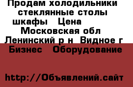 Продам холодильники, стеклянные столы, шкафы › Цена ­ 2 000 - Московская обл., Ленинский р-н, Видное г. Бизнес » Оборудование   